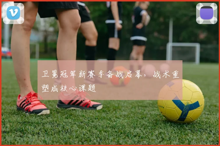 卫冕冠军新赛季备战启幕，战术重塑成核心课题