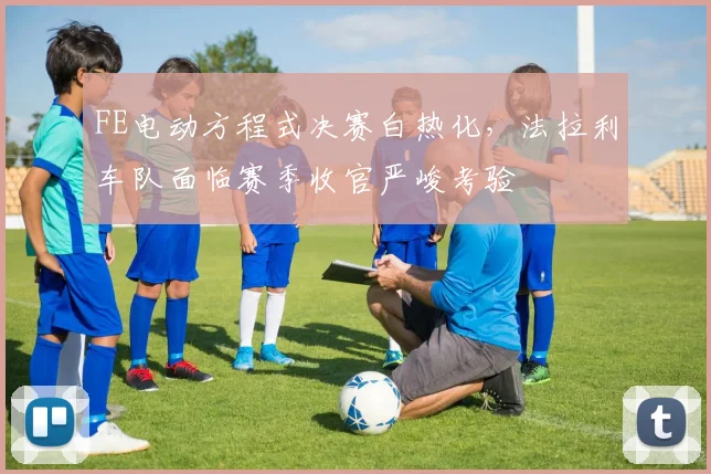 FE电动方程式决赛白热化,法拉利车队面临赛季收官严峻考验