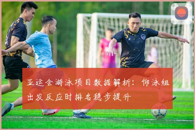 亚运会游泳项目数据解析:仰泳组出发反应时排名稳步提升