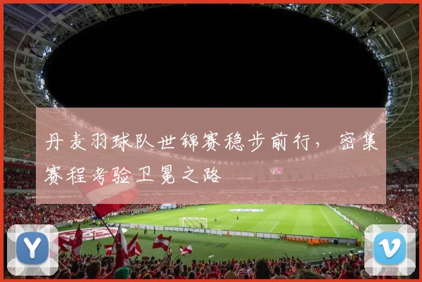 丹麦羽球队世锦赛稳步前行,密集赛程考验卫冕之路