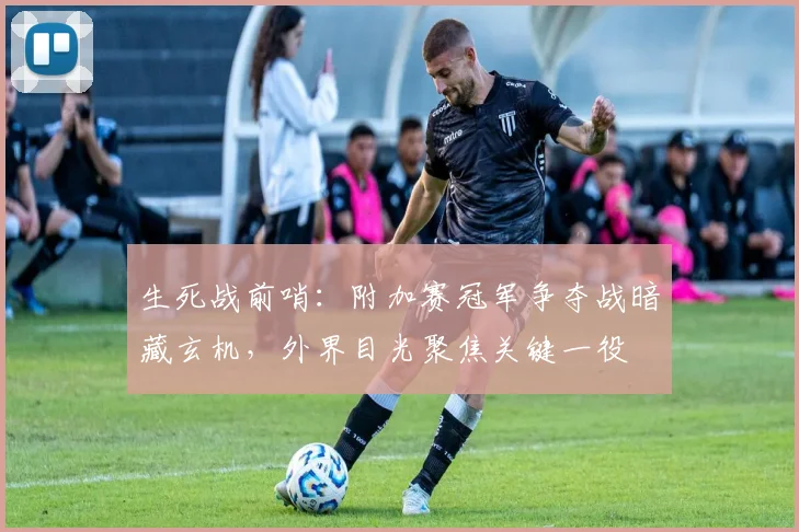 生死战前哨：附加赛冠军争夺战暗藏玄机，外界目光聚焦关键一役
