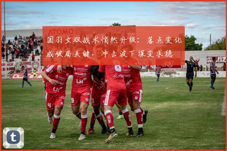 国羽女双战术悄然升级：落点变化成破局关键，冲击波下谋变求稳