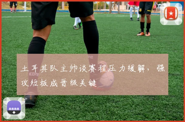 土耳其队主帅谈赛程压力缓解，强攻短板成晋级关键
