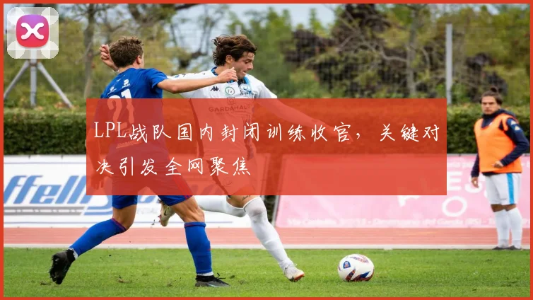 LPL战队国内封闭训练收官,关键对决引发全网聚焦