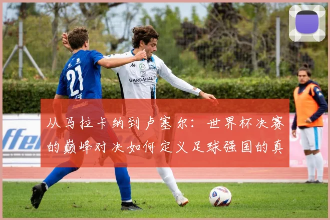 从马拉卡纳到卢塞尔：世界杯决赛的巅峰对决如何定义足球强国的真正底色