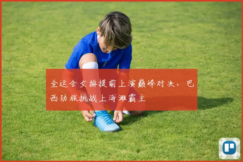 全运会女排提前上演巅峰对决,巴西劲旅挑战上海滩霸主