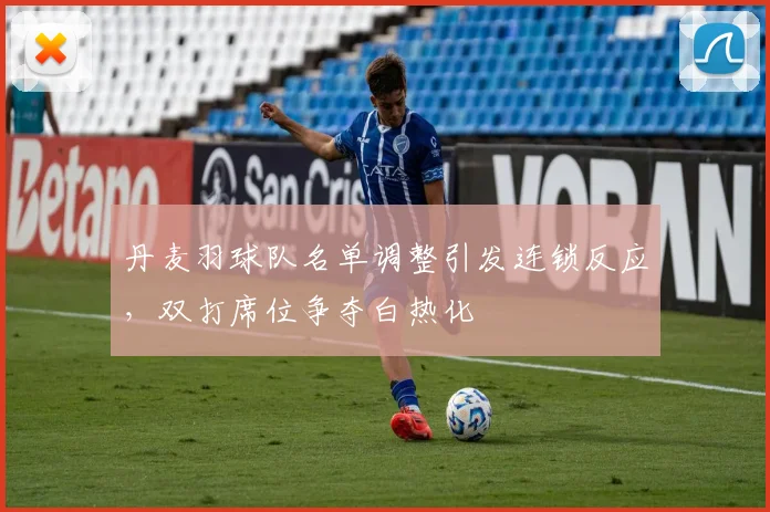 丹麦羽球队名单调整引发连锁反应,双打席位争夺白热化
