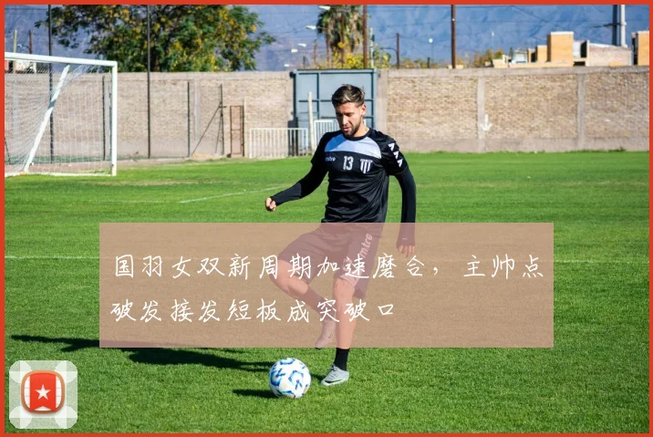 国羽女双新周期加速磨合，主帅点破发接发短板成突破口