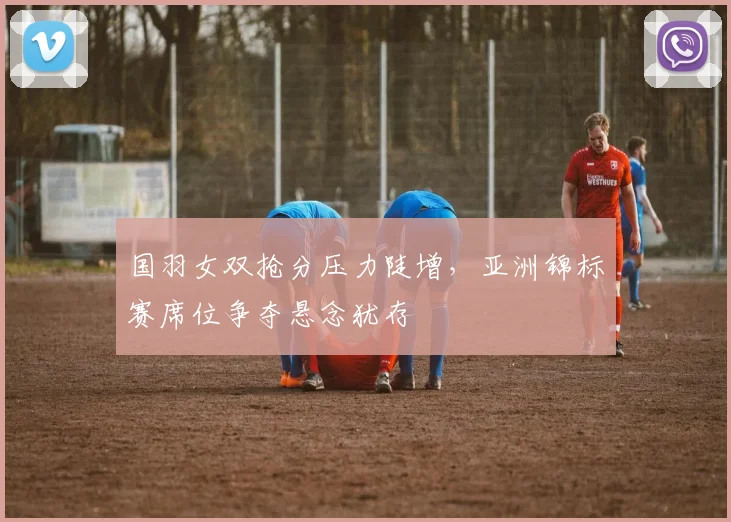 国羽女双抢分压力陡增,亚洲锦标赛席位争夺悬念犹存