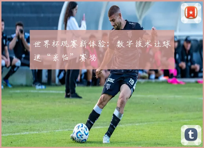 世界杯观赛新体验:数字技术让球迷“亲临”赛场