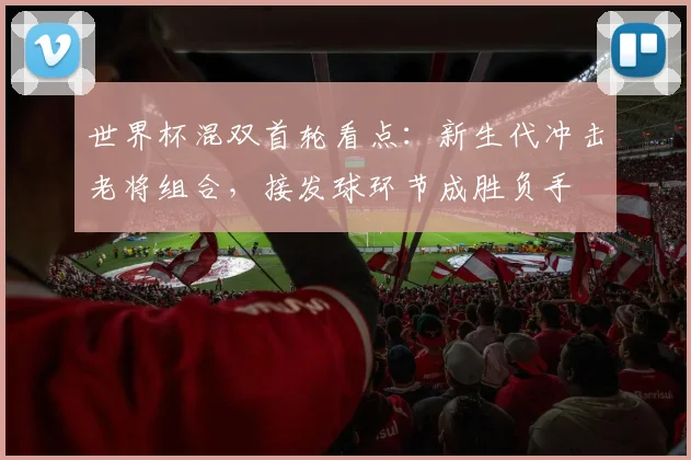 世界杯混双首轮看点：新生代冲击老将组合，接发球环节成胜负手