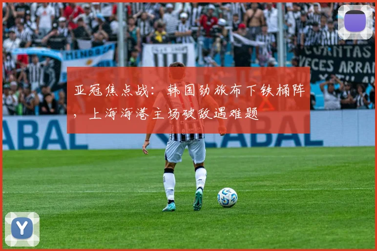 亚冠焦点战:韩国劲旅布下铁桶阵,上海海港主场破敌遇难题