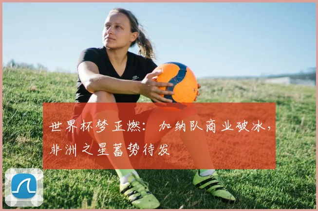世界杯梦正燃：加纳队商业破冰，非洲之星蓄势待发