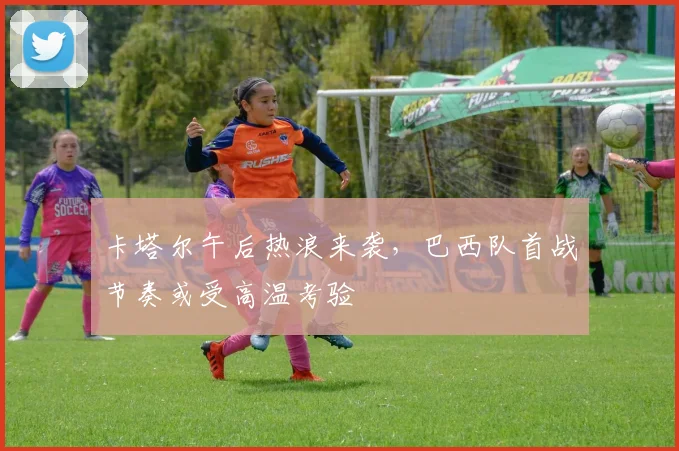 卡塔尔午后热浪来袭，巴西队首战节奏或受高温考验