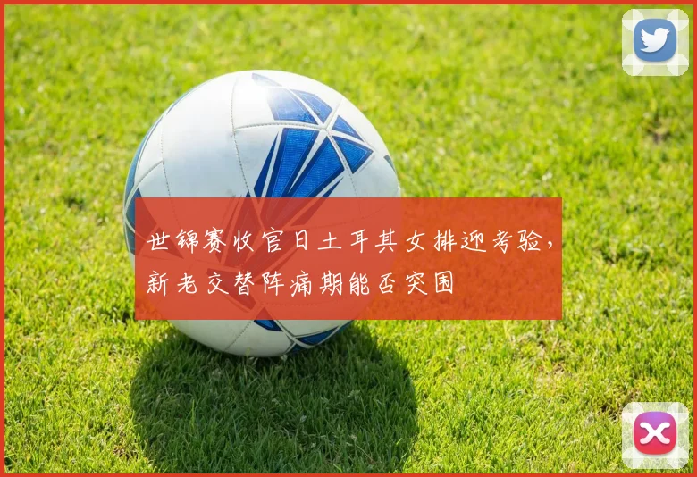 世锦赛收官日土耳其女排迎考验,新老交替阵痛期能否突围