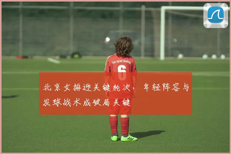 北京女排迎关键轮次，年轻阵容与发球战术成破局关键