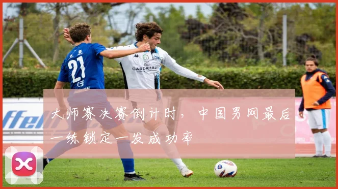 大师赛决赛倒计时，中国男网最后一练锁定一发成功率