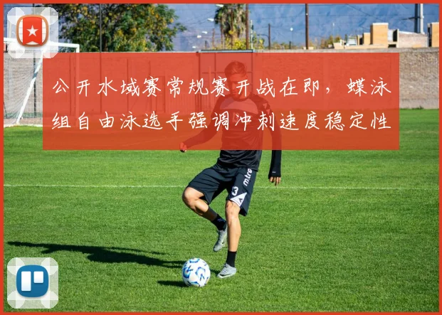 公开水域赛常规赛开战在即，蝶泳组自由泳选手强调冲刺速度稳定性是关键