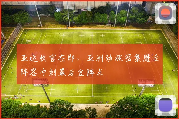 亚运收官在即,亚洲劲旅密集磨合阵容冲刺最后金牌点