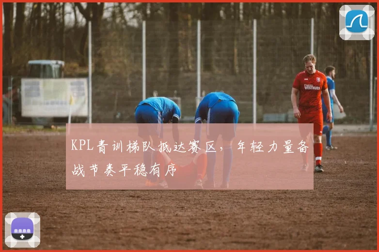 KPL青训梯队抵达赛区,年轻力量备战节奏平稳有序