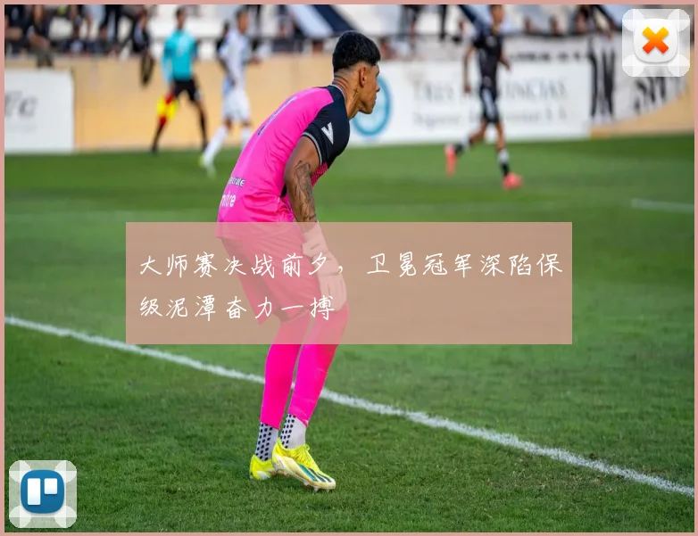 大师赛决战前夕,卫冕冠军深陷保级泥潭奋力一搏