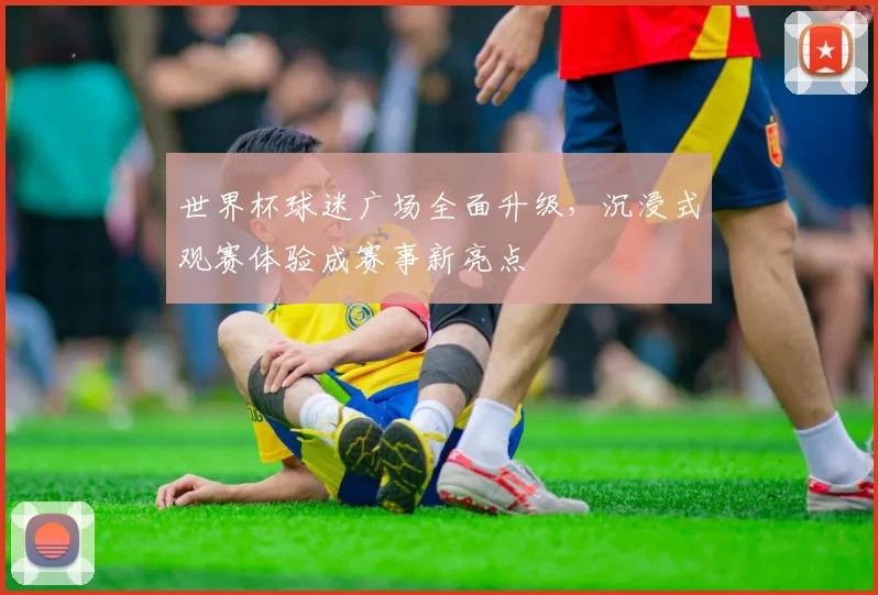 世界杯球迷广场全面升级，沉浸式观赛体验成赛事新亮点