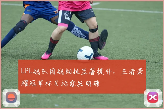LPL战队团战韧性显著提升，王者荣耀冠军杯目标愈发明确