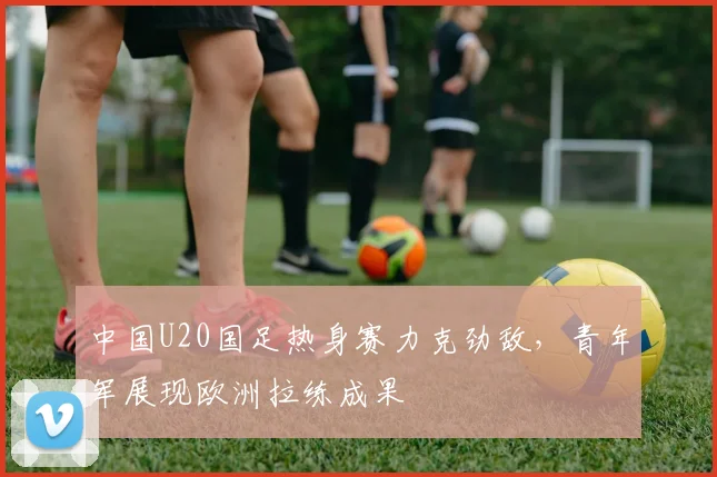 中国U20国足热身赛力克劲敌，青年军展现欧洲拉练成果