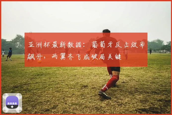 亚洲杯最新数据:葡萄牙反击效率飙升,两翼齐飞成破局关键