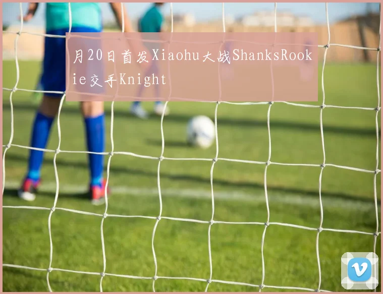月20日首发Xiaohu大战ShanksRookie交手Knight