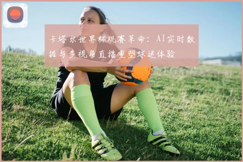 卡塔尔世界杯观赛革命:AI实时数据与多视角直播重塑球迷体验