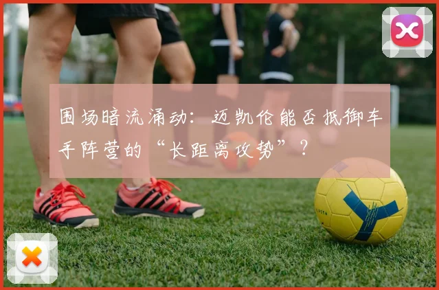 围场暗流涌动：迈凯伦能否抵御车手阵营的“长距离攻势”？