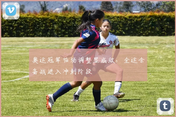 奥运冠军临场调整显成效,全运会备战进入冲刺阶段