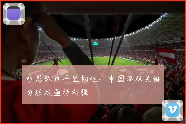 印尼队绝平显韧性，中国混双关键分短板亟待补强