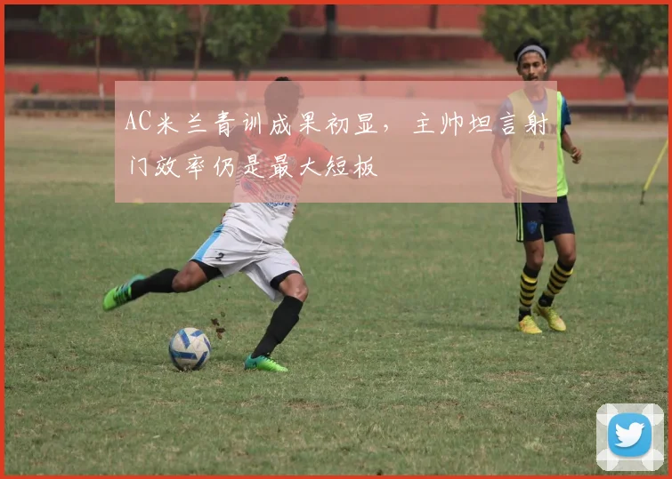 AC米兰青训成果初显，主帅坦言射门效率仍是最大短板