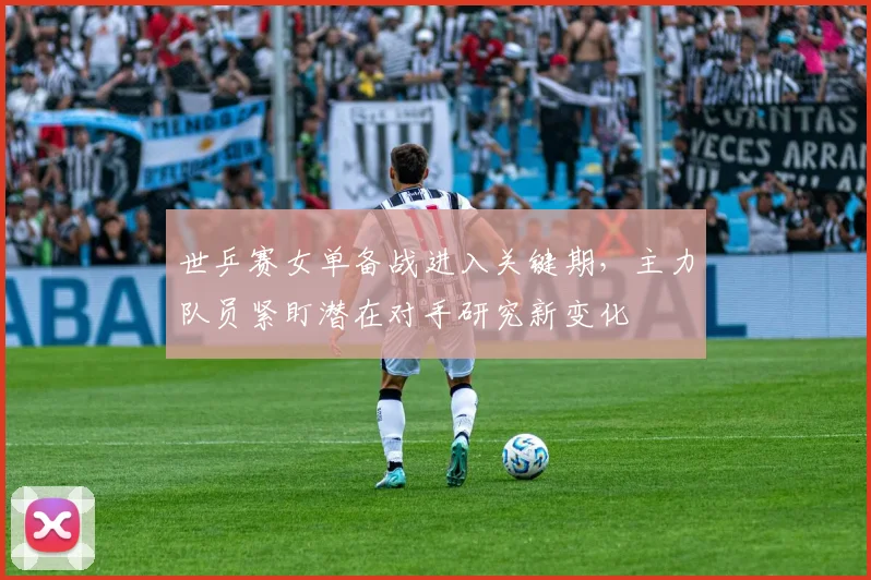 世乒赛女单备战进入关键期,主力队员紧盯潜在对手研究新变化