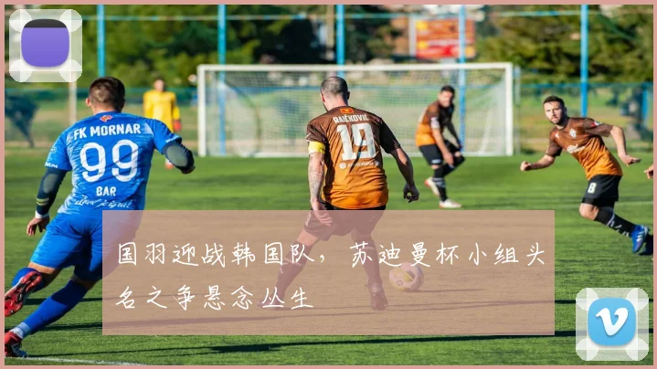 国羽迎战韩国队，苏迪曼杯小组头名之争悬念丛生