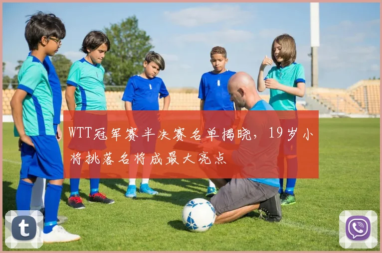 WTT冠军赛半决赛名单揭晓,19岁小将挑落名将成最大亮点