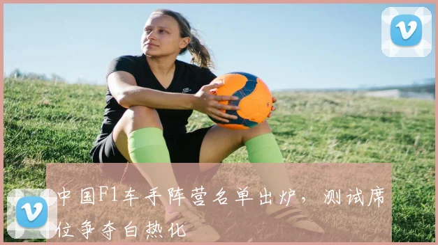 中国F1车手阵营名单出炉,测试席位争夺白热化