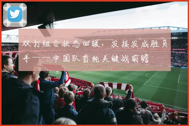 双打组合状态回暖，发接发成胜负手——中国队首轮关键战前瞻