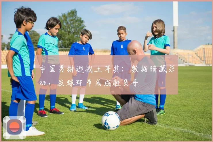 中国男排迎战土耳其：数据暗藏杀机，发球环节或成胜负手