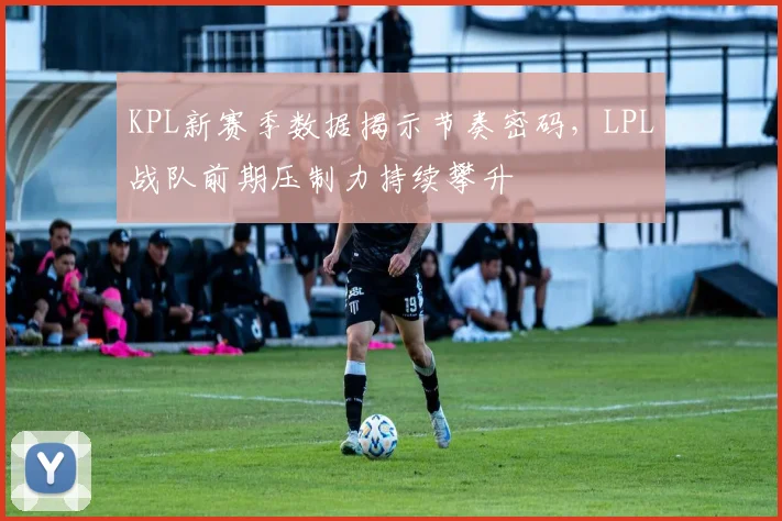 KPL新赛季数据揭示节奏密码,LPL战队前期压制力持续攀升
