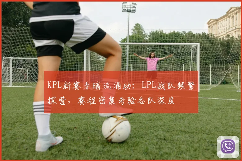 KPL新赛季暗流涌动:LPL战队频繁探营,赛程密集考验各队深度