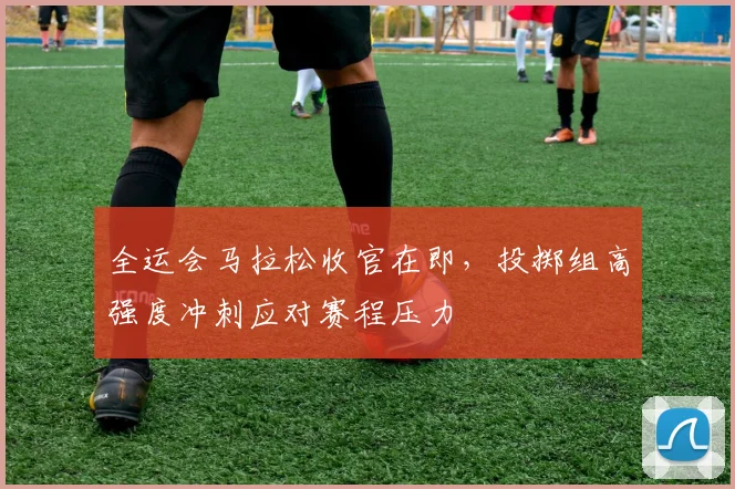 全运会马拉松收官在即，投掷组高强度冲刺应对赛程压力