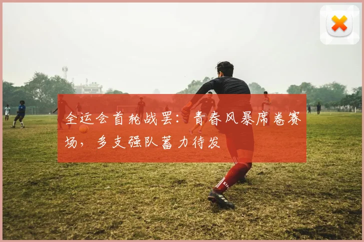 全运会首轮战罢:青春风暴席卷赛场,多支强队蓄力待发