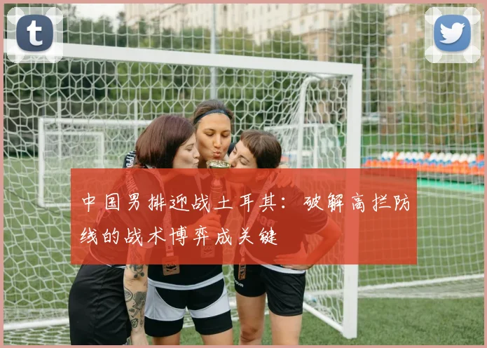 中国男排迎战土耳其:破解高拦防线的战术博弈成关键