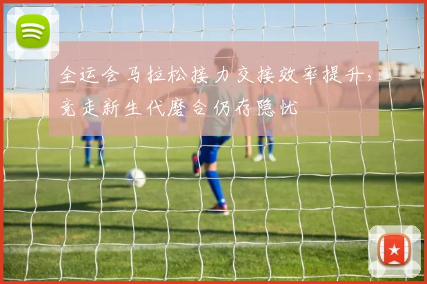 全运会马拉松接力交接效率提升，竞走新生代磨合仍存隐忧