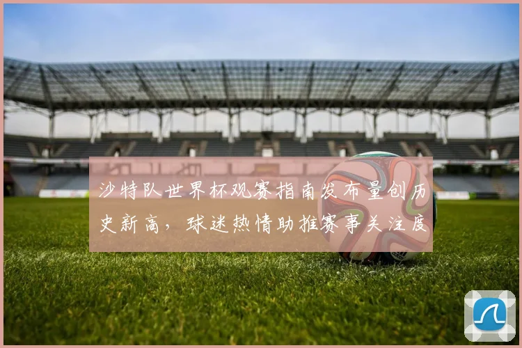 沙特队世界杯观赛指南发布量创历史新高,球迷热情助推赛事关注度
