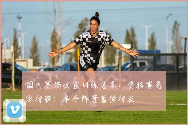 国内赛场收官训练落幕，资格赛悬念待解：车手阵营蓄势待发