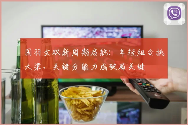 国羽女双新周期启航：年轻组合挑大梁，关键分能力成破局关键
